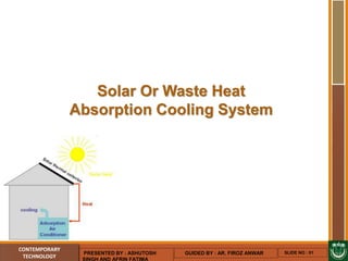 Solar Or Waste Heat
Absorption Cooling System
CONTEMPORARY
TECHNOLOGY
PRESENTED BY : ASHUTOSH
SINGH AND AFRIN FATIMA
GUIDED BY : AR. FIROZ ANWAR SLIDE NO : 01
 