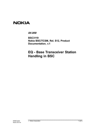 EQ - Base Transceiver Station
Handling in BSC
DN9813242
Issue 23-2 en
# Nokia Corporation 1 (221)
BSC3119
Nokia BSC/TCSM, Rel. S12, Product
Documentation, v.1
 