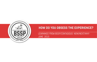 HOW DO YOU OBSESS THE EXPERIENCE?
LEARNINGS FROM BSSP/CONTAGIOUS- NOW/NEXT/WHY-
JUNE 2015
 