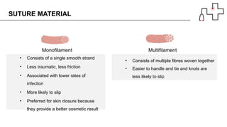• Consists of a single smooth strand
• Less traumatic, less friction
• Associated with lower rates of
infection
• More likely to slip
• Preferred for skin closure because
they provide a better cosmetic result
SUTURE MATERIAL
• Consists of multiple fibres woven together
• Easier to handle and tie and knots are
less likely to slip
Monofilament Multifilament
 