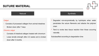 SUTURE MATERIAL
Catgut
• Consists of processed collagen from animal intestines
• Broken down after 7 days
Chromic catgut
• Consists of intestinal collagen treated with chromium
• Loses tensile strength after 2-3 weeks and is broken
down after 3 months
 Degraded non-enzymatically by hydrolysis when water
penetrates the suture filaments and attacks the polymer
chain
 Tend to evoke less tissue reaction than those occurring
naturally
Subclassified according to degradation time
Natural Synthetic
 