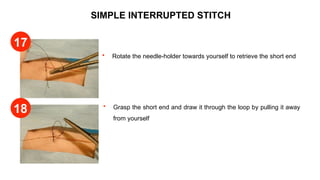 SIMPLE INTERRUPTED STITCH
 Rotate the needle-holder towards yourself to retrieve the short end
 Grasp the short end and draw it through the loop by pulling it away
from yourself
17
18
 