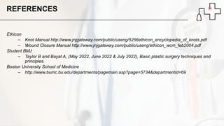 Ethicon
– Knot Manual http://www.jnjgateway.com/public/useng/5256ethicon_encyclopedia_of_knots.pdf
– Wound Closure Manual http://www.jnjgateway.com/public/useng/ethicon_wcm_feb2004.pdf
Student BMJ
– Taylor B and Bayat A, (May 2022, June 2022 & July 2022), Basic plastic surgery techniques and
principles.
Boston University School of Medicine
– http://www.bumc.bu.edu/departments/pagemain.asp?page=5734&departmentid=69
REFERENCES
 