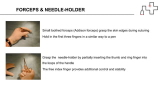 Small toothed forceps (Addison forceps) grasp the skin edges during suturing
Hold in the first three fingers in a similar way to a pen
FORCEPS & NEEDLE-HOLDER
Grasp the needle-holder by partially inserting the thumb and ring finger into
the loops of the handle
The free index finger provides additional control and stability
 