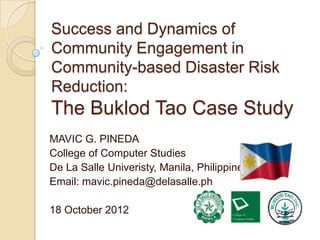 Success and Dynamics of
Community Engagement in
Community-based Disaster Risk
Reduction:
The Buklod Tao Case Study
MAVIC G. PINEDA
College of Computer Studies
De La Salle Univeristy, Manila, Philippines
Email: mavic.pineda@delasalle.ph

18 October 2012
 
