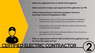 2CERTIFIED ELECTRIC CONTRACTOR
• Submit the application form on behalf of the applicant
• Settle connection charges upon approval of the applIcation by TNB
• Before implementing the electricity installation works (As
according to Electricity Regulations 1994):
1. Sub regulation 12(1) and 12(2), upon completion of installation,
wireman shall certify a supervision and completion certificate
2. Sub regulation 13(1) and 13(2), Wireman need to certify the Test
Certificate for the installation
3. Sub regulation 14(1), Both certificate shall be in Forms G and H as
prescribed in the First Schedule.
• Make an appointment with the TNB on behalf of the applicant to sign
the electricity supply contract
 