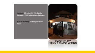 CASE STUDY
Location: 25, Jalan PJS 7/6, Bandar
Sunway, 47500 Subang Jaya, Selangor
Type of building: 2 storey terraced
house
SINGLE PHASE WIRING
 