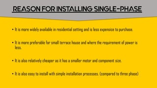 REASON FOR INSTALLING SINGLE-PHASE
• It is more widely available in residential setting and is less expensice to purchase.
• It is more preferable for small terrace house and where the requirement of power is
less.
• It is also relatively cheaper as it has a smaller motor and component size.
• It is also easy to install with simple installation processes. (compared to three phase)
 