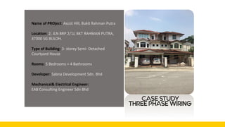 CASE STUDY
Name of PROject: Ascot Hill, Bukit Rahman Putra
Location: 2, JLN BRP 2/1J, BKT RAHMAN PUTRA,
47000 SG BULOH.
Type of Building: 3- storey Semi- Detached
Courtyard House
Rooms: 5 Bedrooms + 4 Bathrooms
Developer: Sabna Development Sdn. Bhd
Mechanical& Electrical Engineer:
EAB Consulting Engineer Sdn Bhd
THREE PHASE WIRING
 