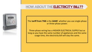 The tariff from TNB is the SAME whether you use single-phase
or three-phase power.
Three-phase wiring has a HIGHER ELECTRICAL SUPPLY but as
long as you have the same number of appliances and the same
usage time, the electricity bill will stay the same.
HOW ABOUT THE ELECTRICITY BILL??
 
