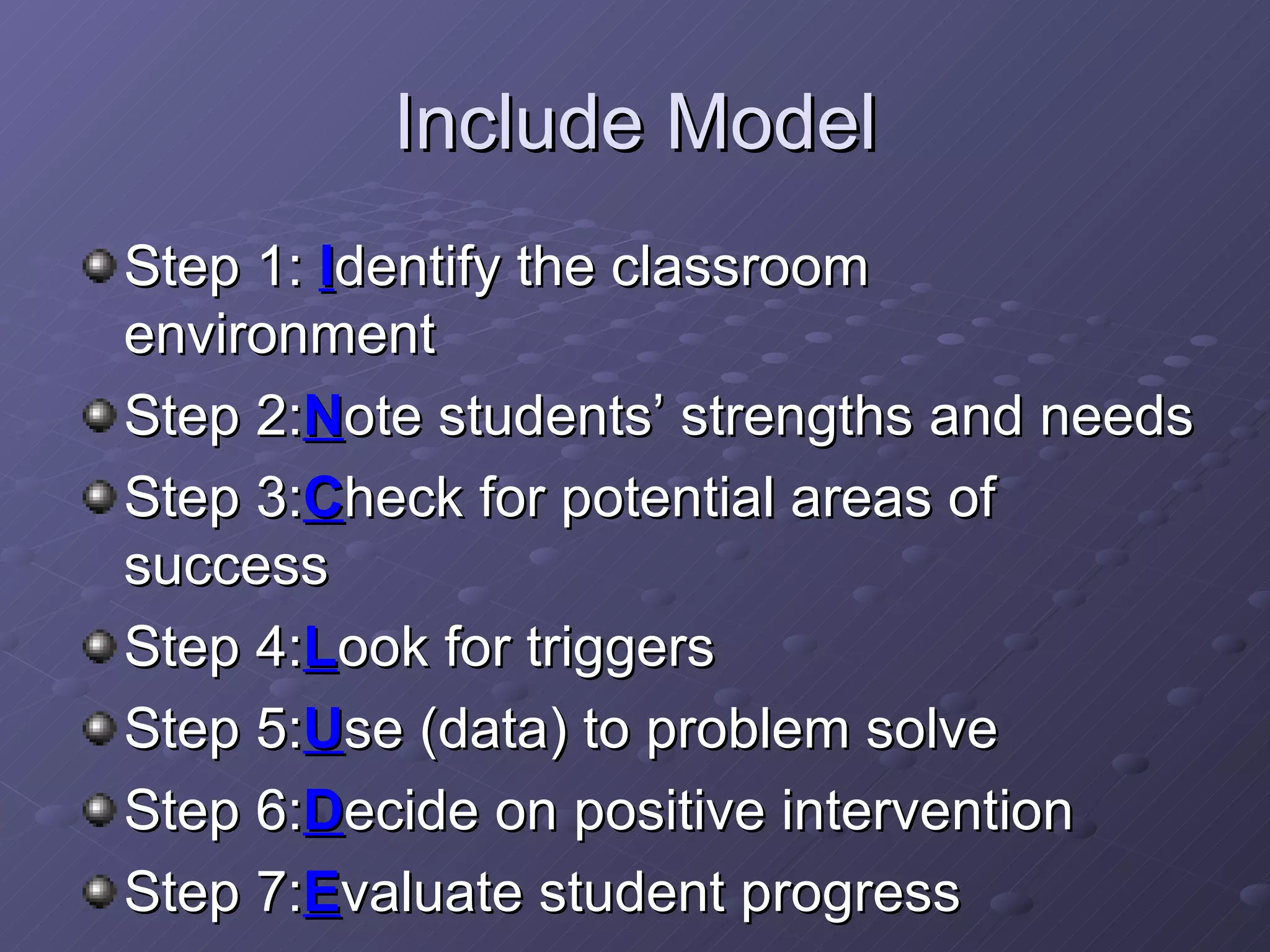 Include Model Step 1:  I dentify the classroom environment Step 2: N ote students’ strengths and needs Step 3: C heck for potential areas of success Step 4: L ook for triggers Step 5: U se (data) to problem solve Step 6: D ecide on positive intervention Step 7: E valuate student progress 
