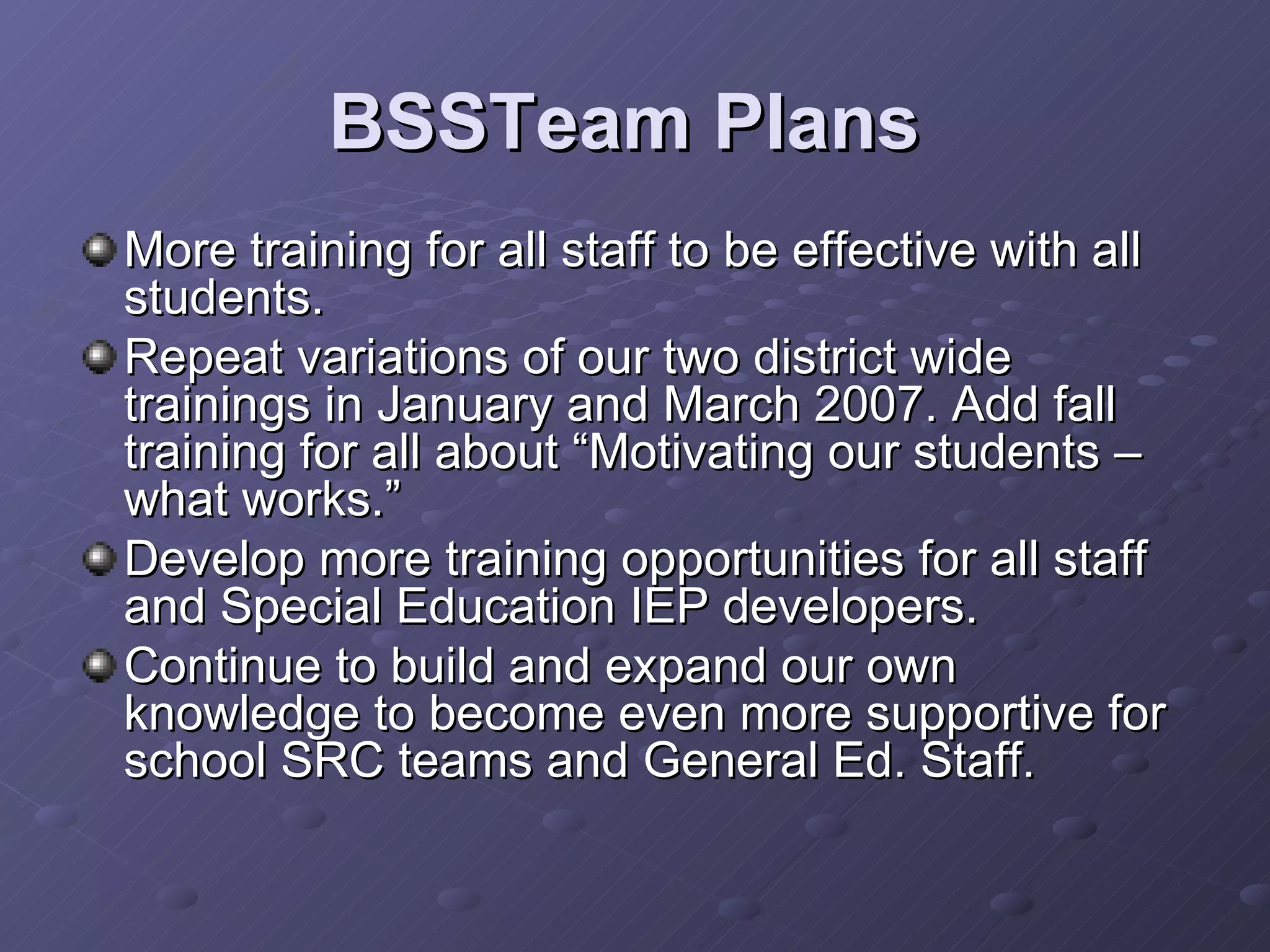 BSSTeam Plans  More training for all staff to be effective with all students. Repeat variations of our two district wide trainings in January and March 2007. Add fall training for all about “Motivating our students –what works.” Develop more training opportunities for all staff and Special Education IEP developers. Continue to build and expand our own knowledge to become even more supportive for school SRC teams and General Ed. Staff. 
