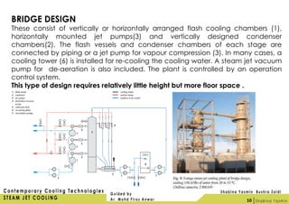 BRIDGE DESIGN
These consist of vertically or horizontally arranged flash cooling chambers (1),
horizontally mounted jet pumps(3) and vertically designed condenser
chambers(2). The flash vessels and condenser chambers of each stage are
connected by piping or a jet pump for vapour compression (3). In many cases, a
cooling tower (6) is installed for re-cooling the cooling water. A steam jet vacuum
pump for de-aeration is also included. The plant is controlled by an operation
control system.
This type of design requires relatively little height but more floor space .
10
 