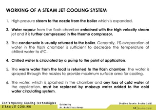 WORKING OF A STEAM JET COOLING SYSTEM
1. High pressure steam to the nozzle from the boiler which is expanded.
2. Water vapour from the flash chamber entrained with the high velocity steam
jet and it is further compressed in the thermo compressor.
3. The condensate is usually returned to the boiler. Generally, 1% evaporation of
water in the flash chamber is sufficient to decrease the temperature of
chilled water to 6ºC.
4. Chilled water is circulated by a pump to the point of application.
5. The warm water from the load is returned to the flash chamber. The water is
sprayed through the nozzles to provide maximum surface area for cooling.
6. The water, which is splashed in the chamber and any loss of cold water at
the application, must be replaced by makeup water added to the cold
water circulating system.
12
 