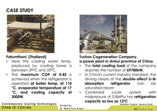 CASE STUDY
Patumthani, (Thailand)
• Here the cooling water temp.
produced by cooling tower is
between 29°C and 33°C.
• The maximum COP of 0.45 is
achieved when the refrigerator is
operated at boiler temp. of 110
°C, evaporator temperature of 17
°C, and cooling capacity of
3000W.
Tushan Cogeneration Company,
a power plant in Anhui province of China.
• The total cooling load of the company
reaches the number of 69780kW.
• In China's current industry standard, the
driving steam of the double-effect Li-Br
absorption refrigerator can be
saturated steam
• Combined cycle system with
midpressure of 0.8MPa has refrigeration
capacity as low as 12ºC .
14
 