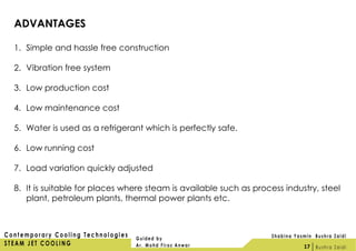 ADVANTAGES
1. Simple and hassle free construction
2. Vibration free system
3. Low production cost
4. Low maintenance cost
5. Water is used as a refrigerant which is perfectly safe.
6. Low running cost
7. Load variation quickly adjusted
8. It is suitable for places where steam is available such as process industry, steel
plant, petroleum plants, thermal power plants etc.
17
 