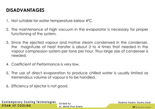 DISADVANTAGES
1. Not suitable for water temperature below 4ºC.
2. The maintenance of high vacuum in the evaporator is necessary for proper
functioning of the system.
3. Since the ejected vapour and motive steam condensed in the condenser,
the magnitude of heat transfer is about 3 to 4 times that needed in the
vapour compression system per tone per hour. Thus large size of condenser is
needed.
4. Coefficient of Performance is very low.
5. The use of direct evaporation to produce chilled water is usually limited as
tremendous volume of vapour is to be handled.
6. Efficiency of ejector is not good.
18
 