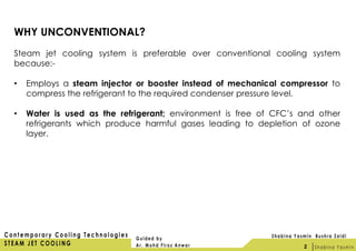 WHY UNCONVENTIONAL?
Steam jet cooling system is preferable over conventional cooling system
because:-
• Employs a steam injector or booster instead of mechanical compressor to
compress the refrigerant to the required condenser pressure level.
• Water is used as the refrigerant; environment is free of CFC’s and other
refrigerants which produce harmful gases leading to depletion of ozone
layer.
2
 