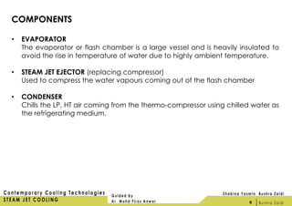 COMPONENTS
• EVAPORATOR
The evaporator or flash chamber is a large vessel and is heavily insulated to
avoid the rise in temperature of water due to highly ambient temperature.
• STEAM JET EJECTOR (replacing compressor)
Used to compress the water vapours coming out of the flash chamber
• CONDENSER
Chills the LP, HT air coming from the thermo-compressor using chilled water as
the refrigerating medium.
4
 