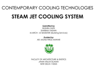CONTEMPORARY COOLING TECHNOLOGIES
STEAM JET COOLING SYSTEM
Submitted by
BUSHRA ZAIDI
SHABINA YASMIN
M.ARCH - Ist SEMESTER (Building Services)
Guided by
AR. MOHD FIROZ ANWAR
FACULTY OF ARCHITECTURE & EKISTICS
JAMIA MILLIA ISLAMIA
NEW DELHI-110025
 