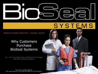 Why Customers
           Purchase
        BioSeal Systems

Or… how to prepare your customer to be a super
         star when disasters happen.




                 One source, multiple solutions.
Visit www.bioseal.com or call 858-569-9868 for more information.
 