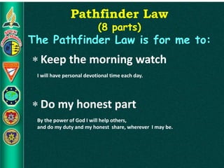 Pathfinder Law
(8 parts)
The Pathfinder Law is for me to:
 Keep the morning watch
I will have personal devotional time each day.
 Do my honest part
By the power of God I will help others,
and do my duty and my honest share, wherever I may be.
 