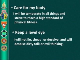  Care for my body
 Keep a level eye
I will be temperate in all things and
strive to reach a high standard of
physical fitness.
I will not lie, cheat , or deceive, and will
despise dirty talk or evil thinking.
 