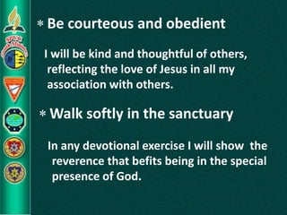  Be courteous and obedient
 Walk softly in the sanctuary
I will be kind and thoughtful of others,
reflecting the love of Jesus in all my
association with others.
In any devotional exercise I will show the
reverence that befits being in the special
presence of God.
 