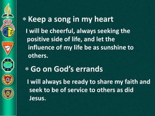  Keep a song in my heart
 Go on God’s errands
I will be cheerful, always seeking the
positive side of life, and let the
influence of my life be as sunshine to
others.
I will always be ready to share my faith and
seek to be of service to others as did
Jesus.
 