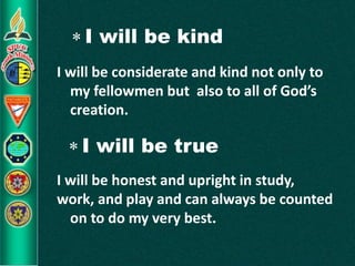  I will be kind
I will be considerate and kind not only to
my fellowmen but also to all of God’s
creation.
 I will be true
I will be honest and upright in study,
work, and play and can always be counted
on to do my very best.
 
