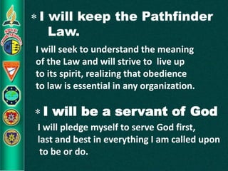  I will keep the Pathfinder
Law.
I will seek to understand the meaning
of the Law and will strive to live up
to its spirit, realizing that obedience
to law is essential in any organization.
 I will be a servant of God
I will pledge myself to serve God first,
last and best in everything I am called upon
to be or do.
 