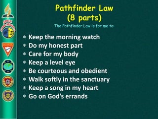 Pathfinder Law
(8 parts)
The Pathfinder Law is for me to:
 Keep the morning watch
 Do my honest part
 Care for my body
 Keep a level eye
 Be courteous and obedient
 Walk softly in the sanctuary
 Keep a song in my heart
 Go on God’s errands
 