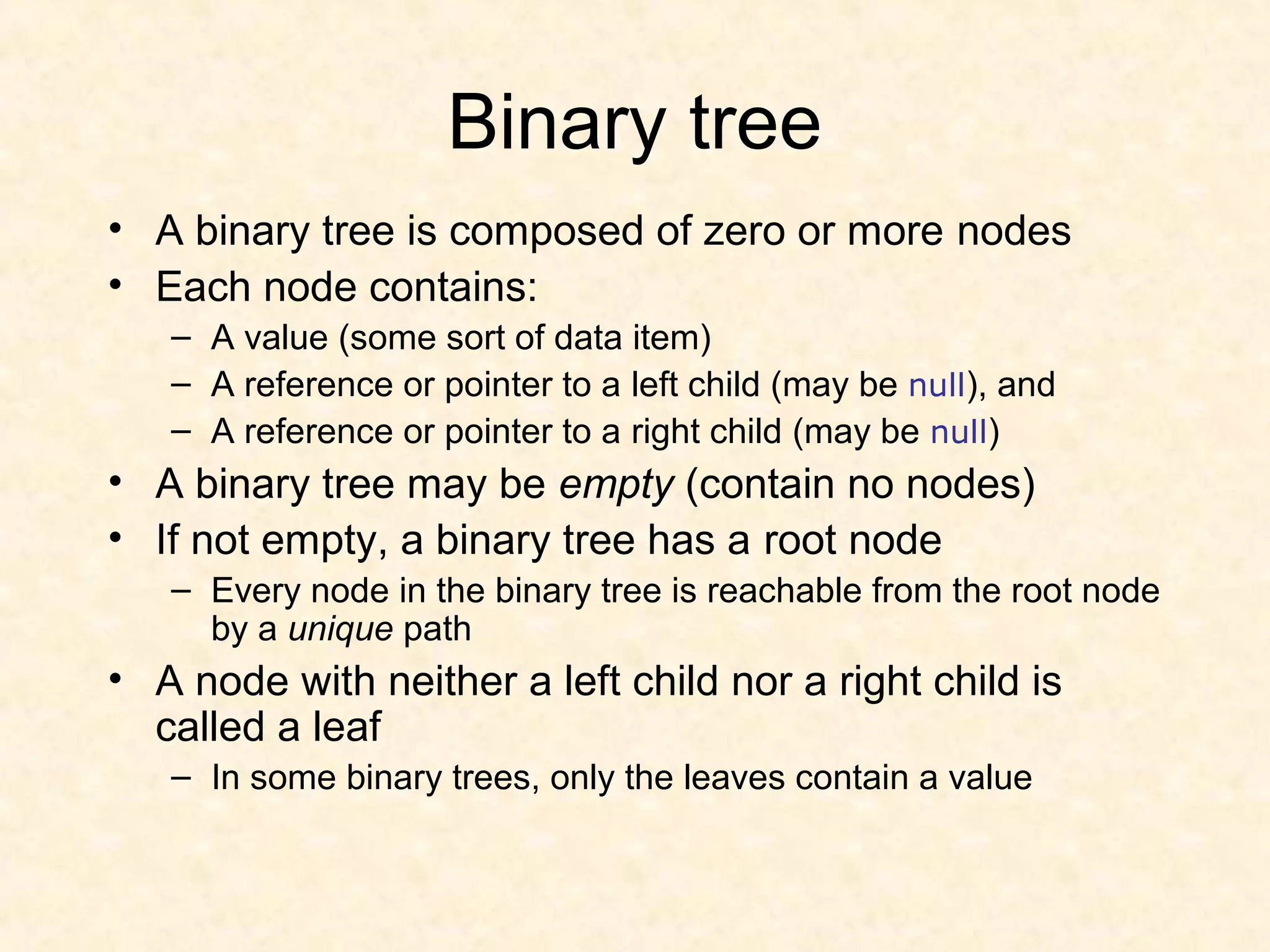 Binary tree
• A binary tree is composed of zero or more nodes
• Each node contains:
– A value (some sort of data item)
– A reference or pointer to a left child (may be null), and
– A reference or pointer to a right child (may be null)
• A binary tree may be empty (contain no nodes)
• If not empty, a binary tree has a root node
– Every node in the binary tree is reachable from the root node
by a unique path
• A node with neither a left child nor a right child is
called a leaf
– In some binary trees, only the leaves contain a value
 