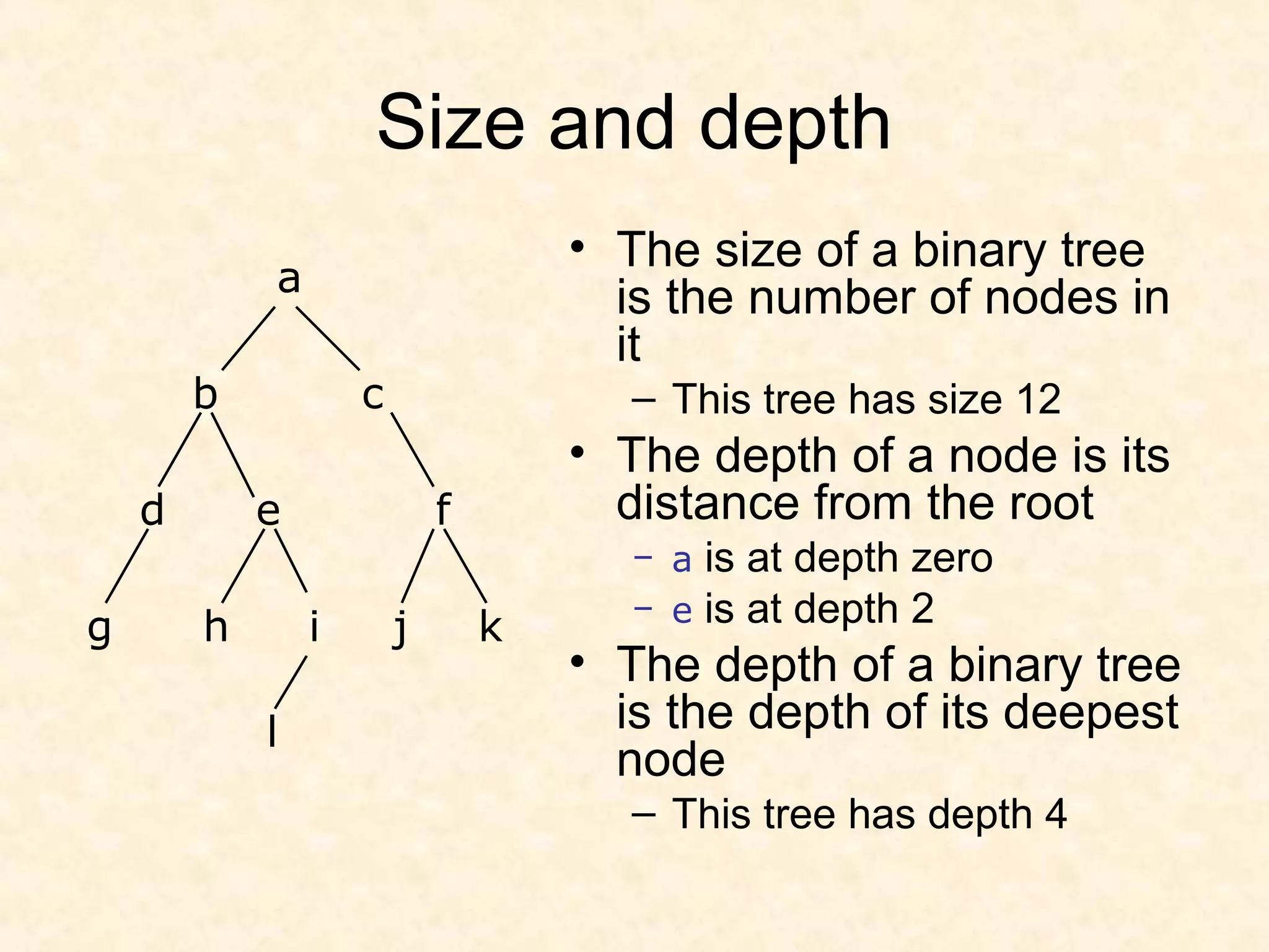 Size and depth
• The size of a binary tree
is the number of nodes in
it
– This tree has size 12
• The depth of a node is its
distance from the root
– a is at depth zero
– e is at depth 2
• The depth of a binary tree
is the depth of its deepest
node
– This tree has depth 4
a
b c
d e f
g h i j k
l
 
