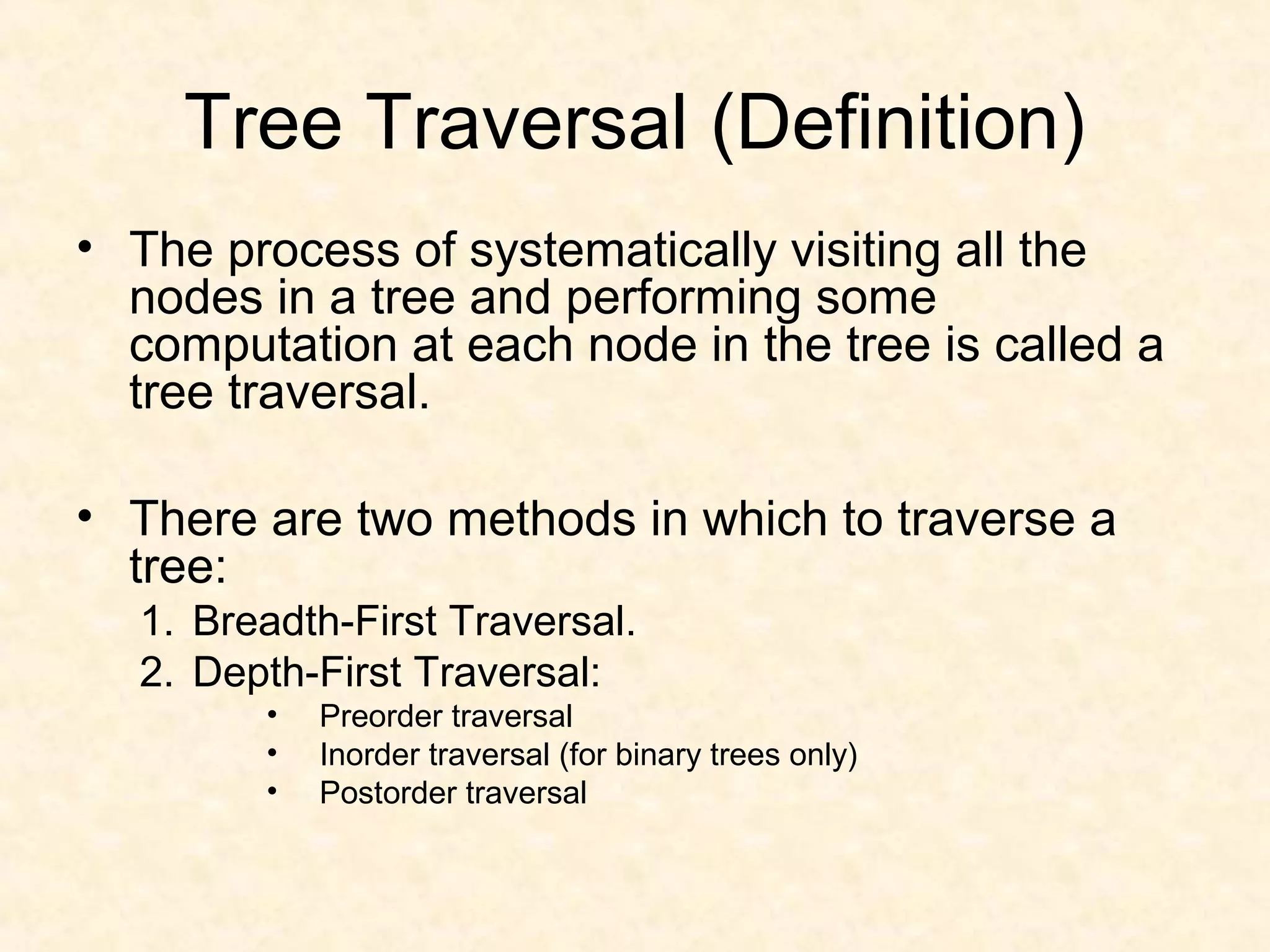 Tree Traversal (Definition)
• The process of systematically visiting all the
nodes in a tree and performing some
computation at each node in the tree is called a
tree traversal.
• There are two methods in which to traverse a
tree:
1. Breadth-First Traversal.
2. Depth-First Traversal:
• Preorder traversal
• Inorder traversal (for binary trees only)
• Postorder traversal
 