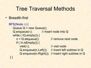 Tree Traversal Methods
• Breadth-first
BFS(Node n) {
Queue Q = new Queue();
Q.enqueue(n); // insert node into Q
while ( !Q.empty()) {
n = Q.dequeue(); // remove next node
if ( !n.isEmpty()) {
visit(n); // visit node
Q.enqueue(n.Left()); // insert left subtree in Q
Q.enqueue(n.Right()); // insert right subtree in Q
} }
 