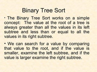 Binary Tree Sort
• The Binary Tree Sort works on a simple
concept: The value at the root of a tree is
always greater than all the values in its left
subtree and less than or equal to all the
values in its right subtree.
• We can search for a value by comparing
that value to the root, and if the value is
smaller, examine the left subtree, and if the
value is larger examine the right subtree.
 