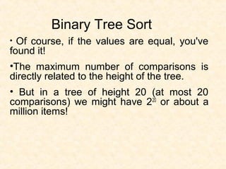 Binary Tree Sort
• Of course, if the values are equal, you've
found it!
•The maximum number of comparisons is
directly related to the height of the tree.
• But in a tree of height 20 (at most 20
comparisons) we might have 220
or about a
million items!
 