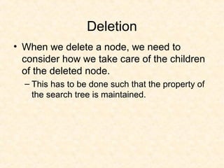 Deletion
• When we delete a node, we need to
consider how we take care of the children
of the deleted node.
– This has to be done such that the property of
the search tree is maintained.
 