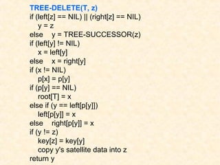 TREE-DELETE(T, z)
if (left[z] == NIL) || (right[z] == NIL)
y = z
else y = TREE-SUCCESSOR(z)
if (left[y] != NIL)
x = left[y]
else x = right[y]
if (x != NIL)
p[x] = p[y]
if (p[y] == NIL)
root[T] = x
else if (y == left[p[y]])
left[p[y]] = x
else right[p[y]] = x
if (y != z)
key[z] = key[y]
copy y's satellite data into z
return y
 