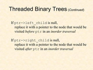 Threaded Binary Trees (Continued)
If ptr->left_child is null,
replace it with a pointer to the node that would be
visited before ptr in an inorder traversal
If ptr->right_child is null,
replace it with a pointer to the node that would be
visited after ptr in an inorder traversal
 