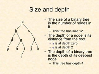 Size and depth
• The size of a binary tree
is the number of nodes in
it
– This tree has size 12
• The depth of a node is its
distance from the root
– a is at depth zero
– e is at depth 2
• The depth of a binary tree
is the depth of its deepest
node
– This tree has depth 4
a
b c
d e f
g h i j k
l
 