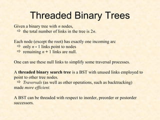 Threaded Binary Trees
Given a binary tree with n nodes,
 the total number of links in the tree is 2n.
Each node (except the root) has exactly one incoming arc
 only n - 1 links point to nodes
 remaining n + 1 links are null.
One can use these null links to simplify some traversal processes.
A threaded binary search tree is a BST with unused links employed to
point to other tree nodes.
 Traversals (as well as other operations, such as backtracking)
made more efficient.
A BST can be threaded with respect to inorder, preorder or postorder
successors.
 