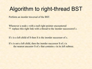 Algorithm to right-thread BST
Perform an inorder traversal of the BST.
Whenever a node x with a null right pointer encountered
 replace this right link with a thread to the inorder successorof x.
If x is a left child of S then S is the inorder successor of x.
If x is not a left child, then the inorder successor S of x is
the nearest ancestor S of x that contains x in its left subtree.
 