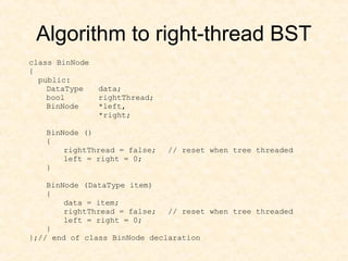 Algorithm to right-thread BST
class BinNode
{
public:
DataType data;
bool rightThread;
BinNode *left,
*right;
BinNode ()
{
rightThread = false; // reset when tree threaded
left = right = 0;
}
BinNode (DataType item)
{
data = item;
rightThread = false; // reset when tree threaded
left = right = 0;
}
};// end of class BinNode declaration
 