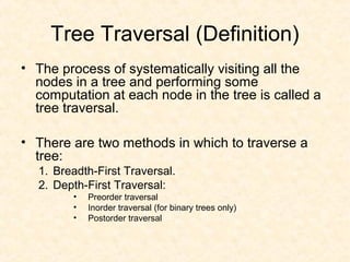 Tree Traversal (Definition)
• The process of systematically visiting all the
nodes in a tree and performing some
computation at each node in the tree is called a
tree traversal.
• There are two methods in which to traverse a
tree:
1. Breadth-First Traversal.
2. Depth-First Traversal:
• Preorder traversal
• Inorder traversal (for binary trees only)
• Postorder traversal
 