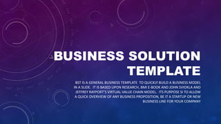 BUSINESS SOLUTION
TEMPLATE
BST IS A GENERAL BUSINESS TEMPLATE TO QUICKLY BUILD A BUSINESS MODEL
IN A SLIDE. IT IS BASED UPON RESEARCH, BMI E-BOOK AND JOHN SVIOKLA AND
JEFFREY RAYPORT’S VIRTUAL VALUE CHAIN MODEL. ITS PURPOSE SI TO ALLOW
A QUICK OVERVIEW OF ANY BUSINESS PROPOSITION, BE IT A STARTUP OR NEW
BUSINESS LINE FOR YOUR COMPANY
 