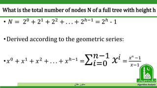 ‫خان‬ ‫سنور‬ Algorithm Analysis
What is the total number of nodes N of a full tree with height h
• 𝑁 = 20
+ 21
+ 22
+ . . . + 2ℎ−1
= 2ℎ
- 1
•Derived according to the geometric series:
• 𝑥0
+ 𝑥1
+ 𝑥2
+ . . . + 𝑥ℎ−1
=σ𝑖=0
𝑛−1
𝑥𝑖 =
𝑥 𝑛
−1
𝑥−1
 
