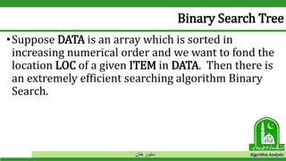 ‫خان‬ ‫سنور‬ Algorithm Analysis
Binary Search Tree
•Suppose DATA is an array which is sorted in
increasing numerical order and we want to fond the
location LOC of a given ITEM in DATA. Then there is
an extremely efficient searching algorithm Binary
Search.
 