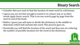 ‫خان‬ ‫سنور‬ Algorithm Analysis
Binary Search
• Consider that you want to find the location of some word in a dictionary
• I guess you are not fool enough to search it in a linear way or in other
words apply linear search. That is no one search page by page from the
start to end of the book.
• Rather, I guess you will open or divide the dictionary in the middle to
determine which half contains the word. This process goes on.
• Eventually you will find the location of the word and thus you are reducing
the number of possible locations for the word in the dictionary.
 
